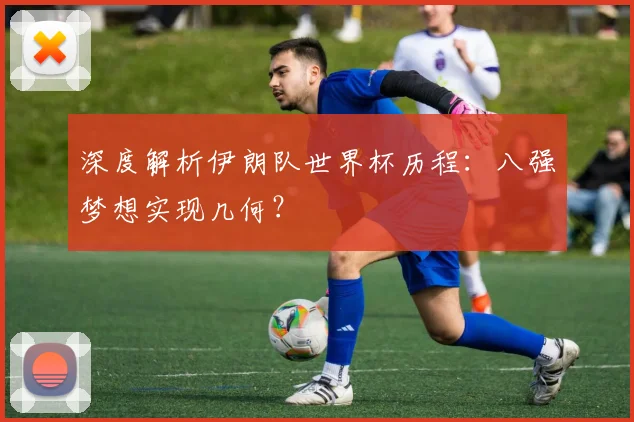 深度解析伊朗队世界杯历程：八强梦想实现几何？
