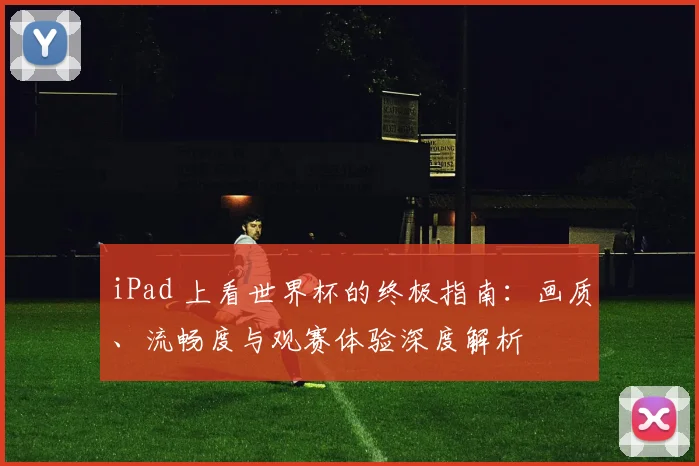 iPad 上看世界杯的终极指南：画质、流畅度与观赛体验深度解析
