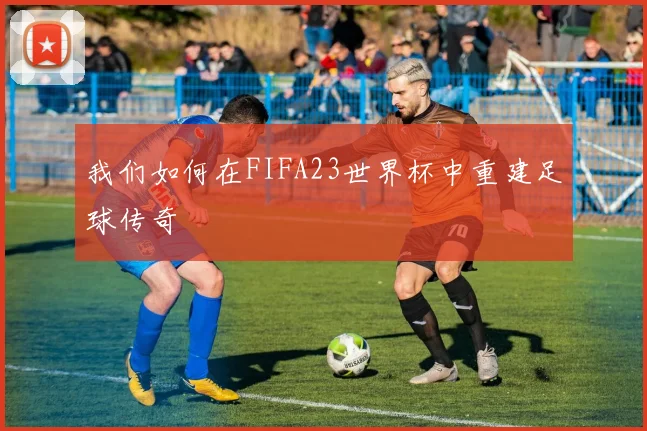 我们如何在FIFA23世界杯中重建足球传奇